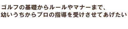 ゴルフの基礎から試合の心得まで、プロを目指すジュニアを応援します。